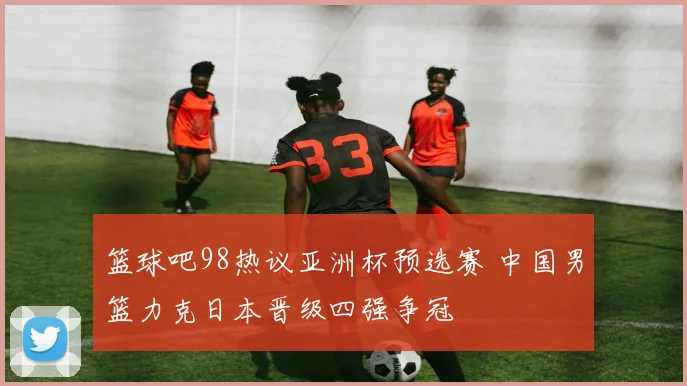 篮球吧98热议亚洲杯预选赛 中国男篮力克日本晋级四强争冠
