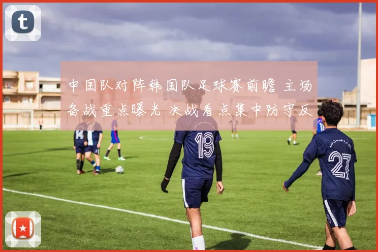 中国队对阵韩国队足球赛前瞻 主场备战重点曝光 决战看点集中防守反击