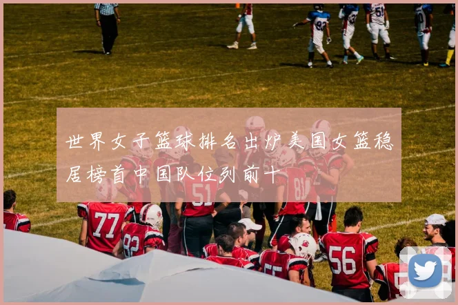 世界女子篮球排名出炉美国女篮稳居榜首中国队位列前十