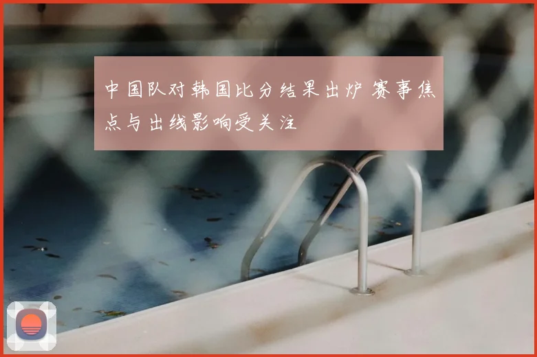 中国队对韩国比分结果出炉 赛事焦点与出线影响受关注