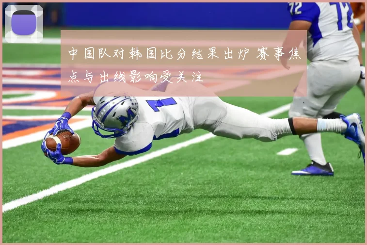 中国队对韩国比分结果出炉 赛事焦点与出线影响受关注