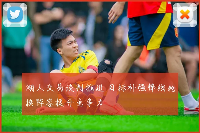 湖人交易谈判推进 目标补强锋线轮换阵容提升竞争力