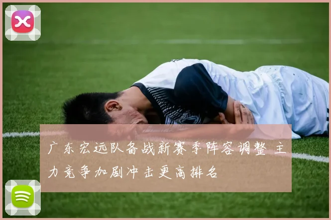 广东宏远队备战新赛季阵容调整 主力竞争加剧冲击更高排名