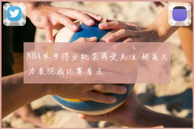 NBA单节得分纪录再受关注 超高火力表现成比赛看点