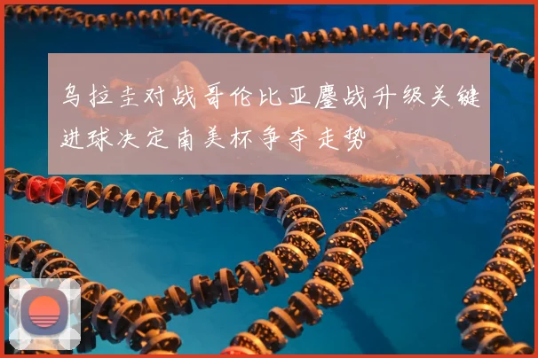乌拉圭对战哥伦比亚鏖战升级关键进球决定南美杯争夺走势