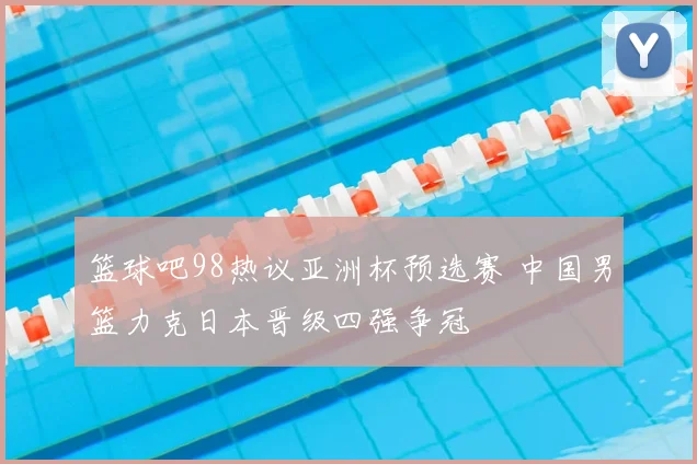篮球吧98热议亚洲杯预选赛 中国男篮力克日本晋级四强争冠