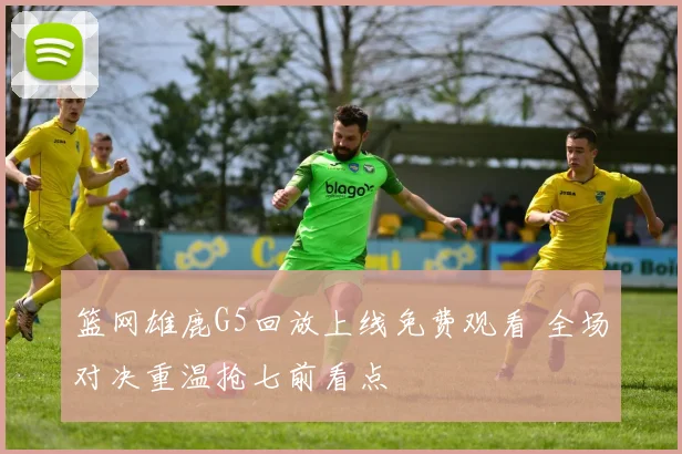 篮网雄鹿G5回放上线免费观看 全场对决重温抢七前看点