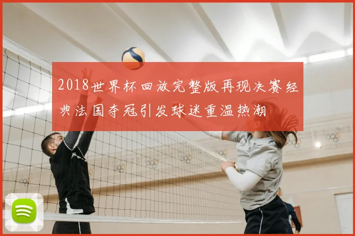 2018世界杯回放完整版再现决赛经典法国夺冠引发球迷重温热潮