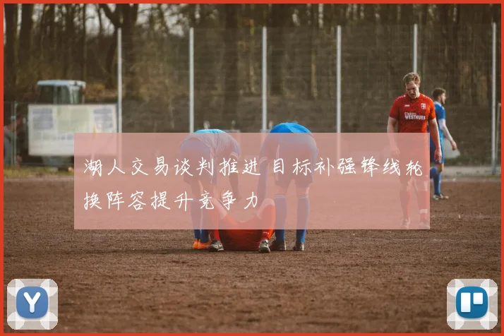 湖人交易谈判推进 目标补强锋线轮换阵容提升竞争力