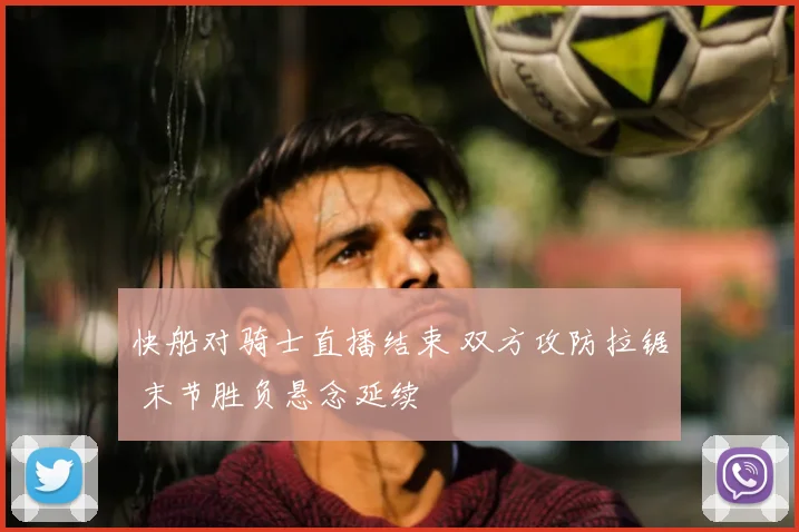 快船对骑士直播结束 双方攻防拉锯 末节胜负悬念延续