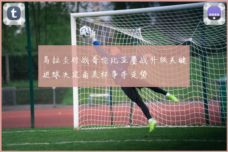 乌拉圭对战哥伦比亚鏖战升级关键进球决定南美杯争夺走势