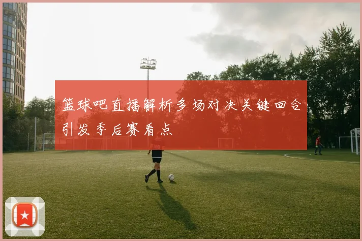 篮球吧直播解析多场对决关键回合引发季后赛看点