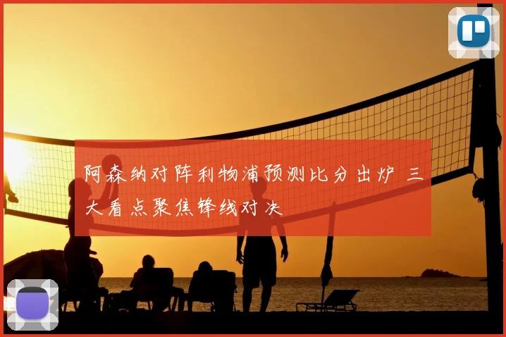 阿森纳对阵利物浦预测比分出炉 三大看点聚焦锋线对决