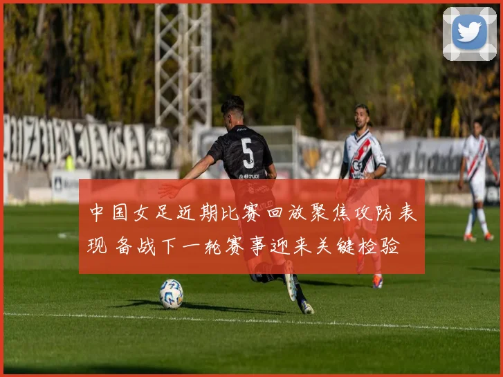 中国女足近期比赛回放聚焦攻防表现 备战下一轮赛事迎来关键检验