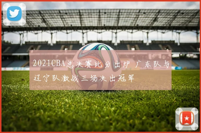 2021CBA总决赛比分出炉 广东队与辽宁队激战三场决出冠军